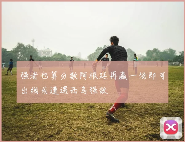 强者也算分数阿根廷再赢一场即可出线或遭遇西乌强敌