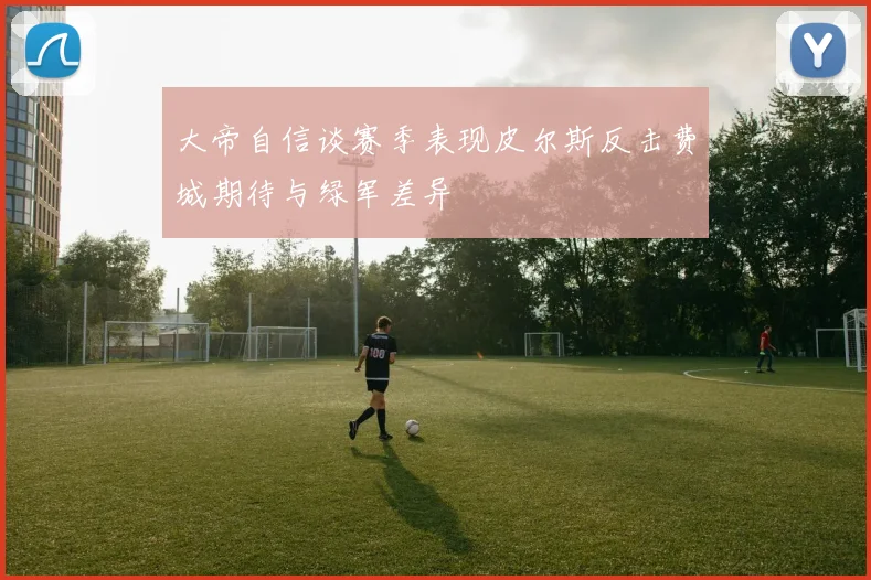 大帝自信谈赛季表现皮尔斯反击费城期待与绿军差异