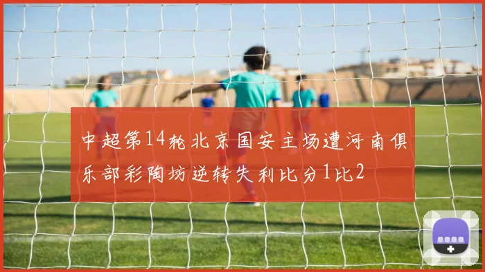 中超第14轮北京国安主场遭河南俱乐部彩陶坊逆转失利比分1比2