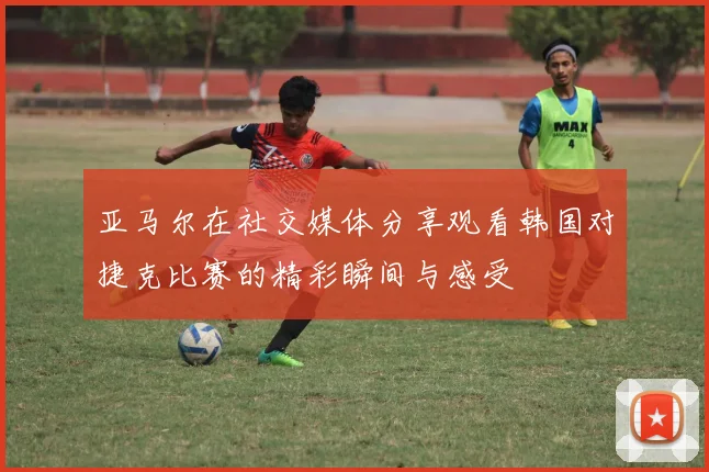 亚马尔在社交媒体分享观看韩国对捷克比赛的精彩瞬间与感受