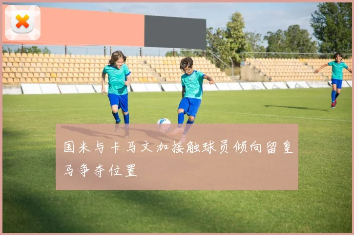 国米与卡马文加接触球员倾向留皇马争夺位置