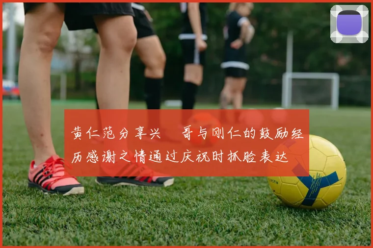 黄仁范分享兴慜哥与刚仁的鼓励经历感谢之情通过庆祝时抓脸表达