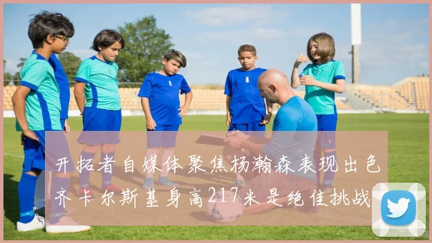 开拓者自媒体聚焦杨瀚森表现出色齐卡尔斯基身高217米是绝佳挑战