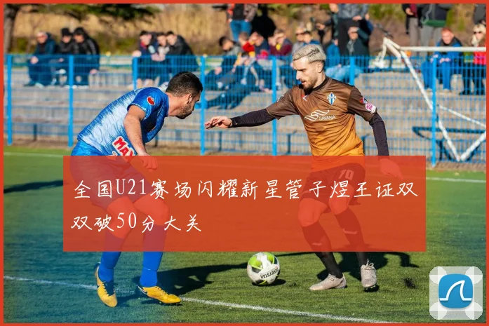 全国U21赛场闪耀新星管子煜王证双双破50分大关