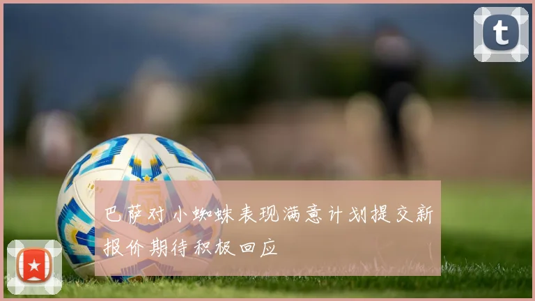 巴萨对小蜘蛛表现满意计划提交新报价期待积极回应