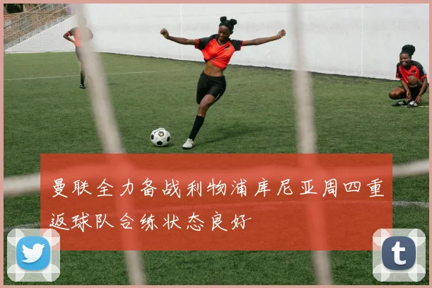 曼联全力备战利物浦库尼亚周四重返球队合练状态良好