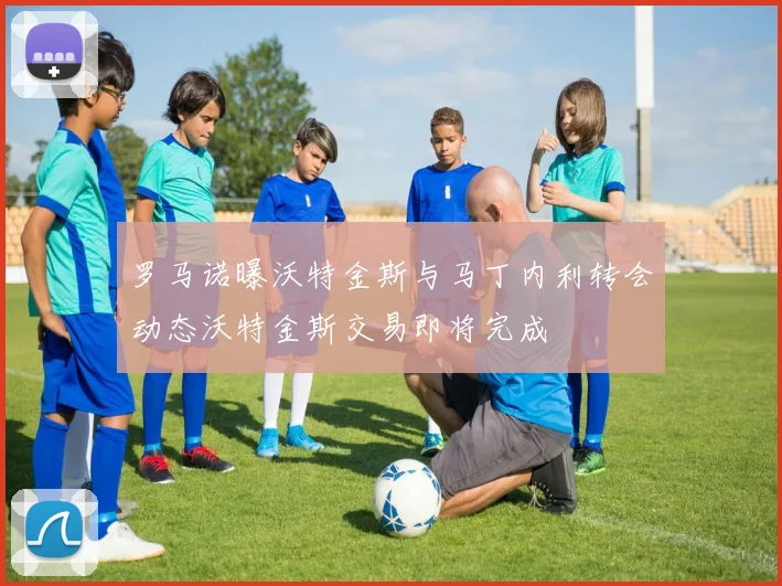 罗马诺曝沃特金斯与马丁内利转会动态沃特金斯交易即将完成