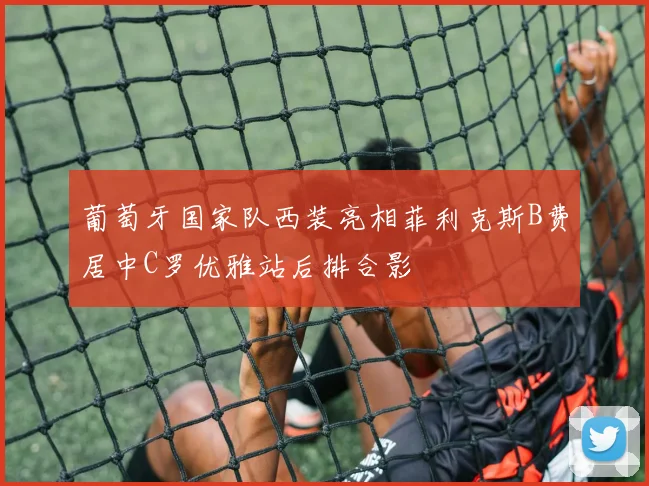 葡萄牙国家队西装亮相菲利克斯B费居中C罗优雅站后排合影