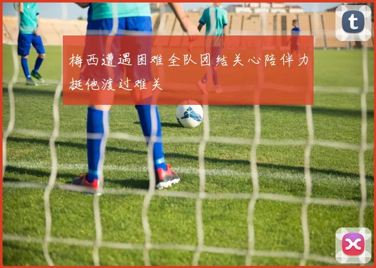 梅西遭遇困难全队团结关心陪伴力挺他渡过难关