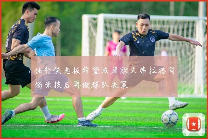 独行侠老板希望浓眉欧文弗拉格同场竞技后再做球队决策