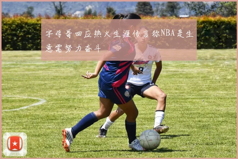 字母哥回应热火生涯传言称NBA是生意需努力奋斗