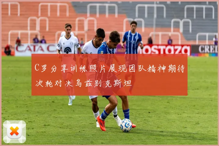 C罗分享训练照片展现团队精神期待次轮对决乌兹别克斯坦