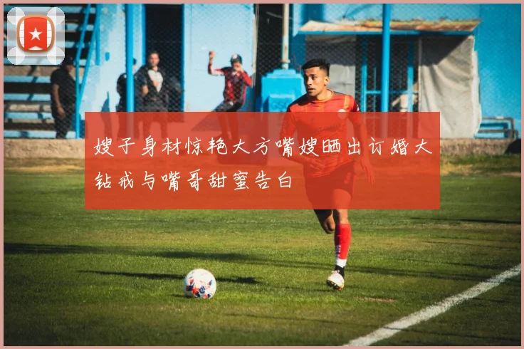 嫂子身材惊艳大方嘴嫂晒出订婚大钻戒与嘴哥甜蜜告白