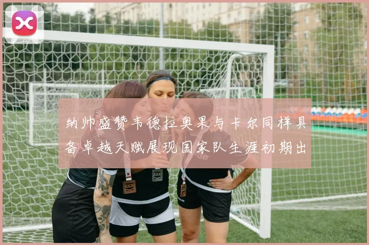 纳帅盛赞韦德拉奥果与卡尔同样具备卓越天赋展现国家队生涯初期出色表现