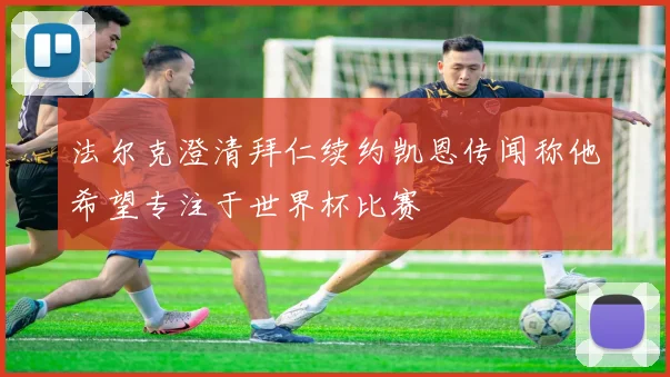 法尔克澄清拜仁续约凯恩传闻称他希望专注于世界杯比赛