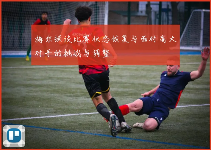 梅尔顿谈比赛状态恢复与面对高大对手的挑战与调整