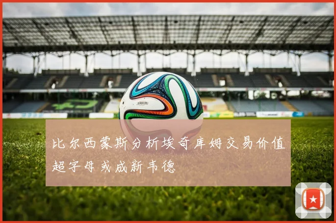 比尔西蒙斯分析埃奇库姆交易价值超字母或成新韦德