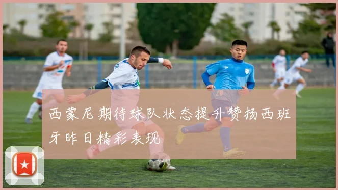 西蒙尼期待球队状态提升赞扬西班牙昨日精彩表现