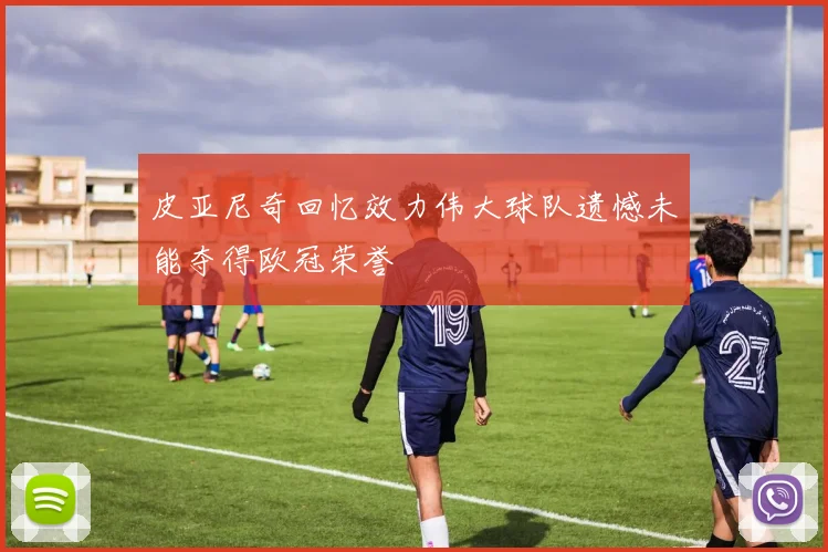 皮亚尼奇回忆效力伟大球队遗憾未能夺得欧冠荣誉