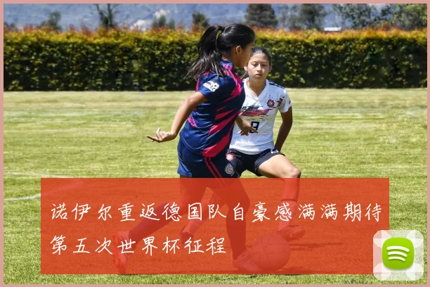 诺伊尔重返德国队自豪感满满期待第五次世界杯征程
