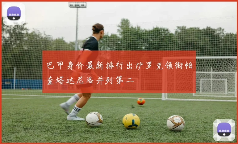 巴甲身价最新排行出炉罗克领衔帕奎塔达尼洛并列第二