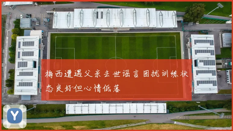 梅西遭遇父亲去世谣言困扰训练状态良好但心情低落