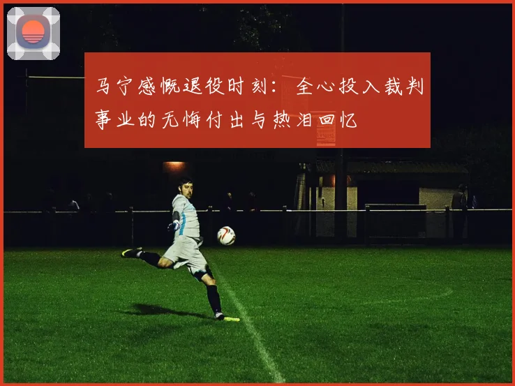 马宁感慨退役时刻：全心投入裁判事业的无悔付出与热泪回忆