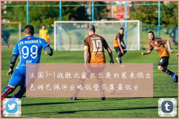法国3-1战胜北爱尔兰奥利塞表现出色姆巴佩评分略低登贝莱最低分