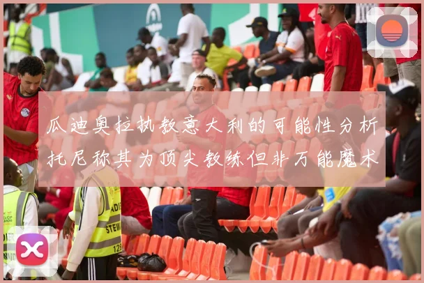 瓜迪奥拉执教意大利的可能性分析托尼称其为顶尖教练但非万能魔术师