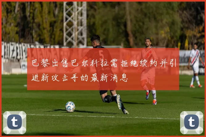 巴黎出售巴尔科拉需拒绝续约并引进新攻击手的最新消息