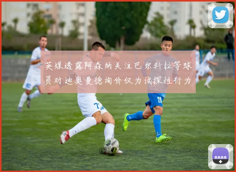 英媒透露阿森纳关注巴尔科拉等球员对迪奥曼德询价仅为试探性行为
