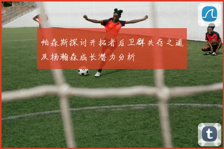 帕森斯探讨开拓者后卫群共存之道及杨瀚森成长潜力分析